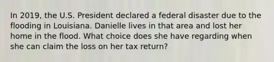 In 2019, the U.S. President declared a federal disaster due to the flooding in Louisiana. Danielle lives in that area and lost her home in the flood. What choice does she have regarding when she can claim the loss on her tax return?