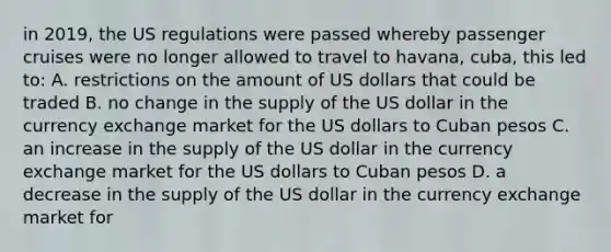 in 2019, the US regulations were passed whereby passenger cruises were no longer allowed to travel to havana, cuba, this led to: A. restrictions on the amount of US dollars that could be traded B. no change in the supply of the US dollar in the currency exchange market for the US dollars to Cuban pesos C. an increase in the supply of the US dollar in the currency exchange market for the US dollars to Cuban pesos D. a decrease in the supply of the US dollar in the currency exchange market for