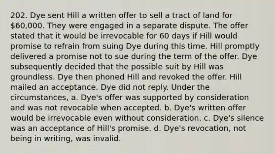 202. Dye sent Hill a written offer to sell a tract of land for 60,000. They were engaged in a separate dispute. The offer stated that it would be irrevocable for 60 days if Hill would promise to refrain from suing Dye during this time. Hill promptly delivered a promise not to sue during the term of the offer. Dye subsequently decided that the possible suit by Hill was groundless. Dye then phoned Hill and revoked the offer. Hill mailed an acceptance. Dye did not reply. Under the circumstances, a. Dye's offer was supported by consideration and was not revocable when accepted. b. Dye's written offer would be irrevocable even without consideration. c. Dye's silence was an acceptance of Hill's promise. d. Dye's revocation, not being in writing, was invalid.