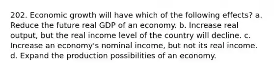 202. Economic growth will have which of the following effects? a. Reduce the future real GDP of an economy. b. Increase real output, but the real income level of the country will decline. c. Increase an economy's nominal income, but not its real income. d. Expand the production possibilities of an economy.