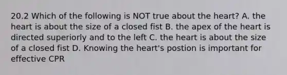 20.2 Which of the following is NOT true about the heart? A. the heart is about the size of a closed fist B. the apex of the heart is directed superiorly and to the left C. the heart is about the size of a closed fist D. Knowing the heart's postion is important for effective CPR