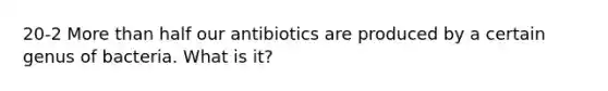 20-2 More than half our antibiotics are produced by a certain genus of bacteria. What is it?