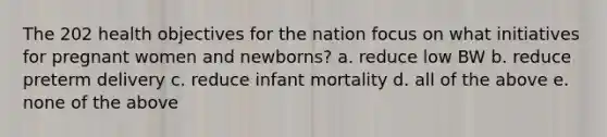 The 202 health objectives for the nation focus on what initiatives for pregnant women and newborns? a. reduce low BW b. reduce preterm delivery c. reduce infant mortality d. all of the above e. none of the above