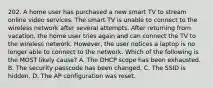 202. A home user has purchased a new smart TV to stream online video services. The smart TV is unable to connect to the wireless network after several attempts. After returning from vacation, the home user tries again and can connect the TV to the wireless network. However, the user notices a laptop is no longer able to connect to the network. Which of the following is the MOST likely cause? A. The DHCP scope has been exhausted. B. The security passcode has been changed. C. The SSID is hidden. D. The AP configuration was reset.