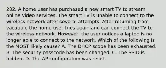 202. A home user has purchased a new smart TV to stream online video services. The smart TV is unable to connect to the wireless network after several attempts. After returning from vacation, the home user tries again and can connect the TV to the wireless network. However, the user notices a laptop is no longer able to connect to the network. Which of the following is the MOST likely cause? A. The DHCP scope has been exhausted. B. The security passcode has been changed. C. The SSID is hidden. D. The AP configuration was reset.