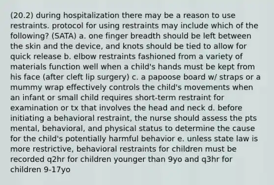 (20.2) during hospitalization there may be a reason to use restraints. protocol for using restraints may include which of the following? (SATA) a. one finger breadth should be left between the skin and the device, and knots should be tied to allow for quick release b. elbow restraints fashioned from a variety of materials function well when a child's hands must be kept from his face (after cleft lip surgery) c. a papoose board w/ straps or a mummy wrap effectively controls the child's movements when an infant or small child requires short-term restraint for examination or tx that involves the head and neck d. before initiating a behavioral restraint, the nurse should assess the pts mental, behavioral, and physical status to determine the cause for the child's potentially harmful behavior e. unless state law is more restrictive, behavioral restraints for children must be recorded q2hr for children younger than 9yo and q3hr for children 9-17yo