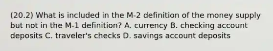 (20.2) What is included in the M-2 definition of the money supply but not in the M-1 definition? A. currency B. checking account deposits C. traveler's checks D. savings account deposits