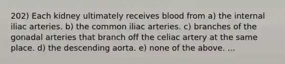 202) Each kidney ultimately receives blood from a) the internal iliac arteries. b) the common iliac arteries. c) branches of the gonadal arteries that branch off the celiac artery at the same place. d) the descending aorta. e) none of the above. ...