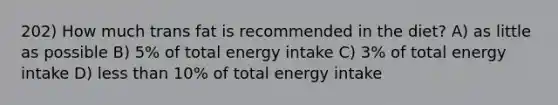 202) How much trans fat is recommended in the diet? A) as little as possible B) 5% of total energy intake C) 3% of total energy intake D) less than 10% of total energy intake