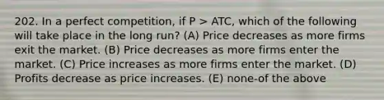 202. In a perfect competition, if P > ATC, which of the following will take place in the long run? (A) Price decreases as more firms exit the market. (B) Price decreases as more firms enter the market. (C) Price increases as more firms enter the market. (D) Profits decrease as price increases. (E) none-of the above