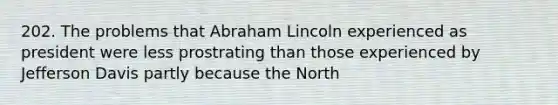 202. The problems that Abraham Lincoln experienced as president were less prostrating than those experienced by Jefferson Davis partly because the North