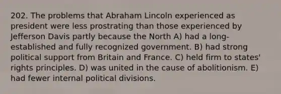 202. The problems that Abraham Lincoln experienced as president were less prostrating than those experienced by Jefferson Davis partly because the North A) had a long-established and fully recognized government. B) had strong political support from Britain and France. C) held firm to states' rights principles. D) was united in the cause of abolitionism. E) had fewer internal political divisions.