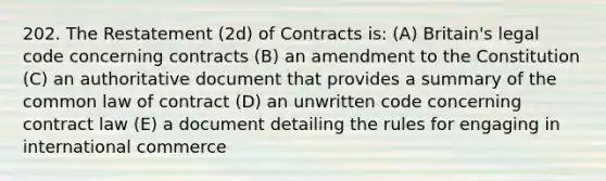 202. The Restatement (2d) of Contracts is: (A) Britain's legal code concerning contracts (B) an amendment to the Constitution (C) an authoritative document that provides a summary of the common law of contract (D) an unwritten code concerning contract law (E) a document detailing the rules for engaging in international commerce