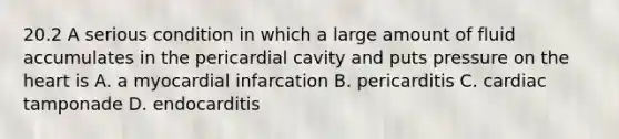 20.2 A serious condition in which a large amount of fluid accumulates in the pericardial cavity and puts pressure on the heart is A. a myocardial infarcation B. pericarditis C. cardiac tamponade D. endocarditis