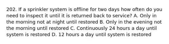 202. If a sprinkler system is offline for two days how often do you need to inspect it until it is returned back to service? A. Only in the morning not at night until restored B. Only in the evening not the morning until restored C. Continuously 24 hours a day until system is restored D. 12 hours a day until system is restored