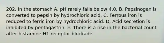 202. In the stomach A. pH rarely falls below 4.0. B. Pepsinogen is converted to pepsin by hydrochloric acid. C. Ferrous iron is reduced to ferric iron by hydrochloric acid. D. Acid secretion is inhibited by pentagastrin. E. There is a rise in the bacterial count after histamine H1 receptor blockade.