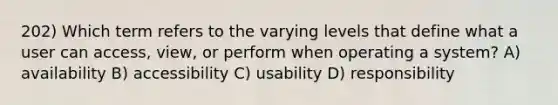 202) Which term refers to the varying levels that define what a user can access, view, or perform when operating a system? A) availability B) accessibility C) usability D) responsibility