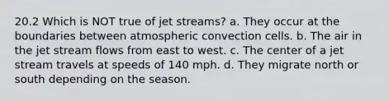 20.2 Which is NOT true of jet streams? a. They occur at the boundaries between atmospheric convection cells. b. The air in the jet stream flows from east to west. c. The center of a jet stream travels at speeds of 140 mph. d. They migrate north or south depending on the season.