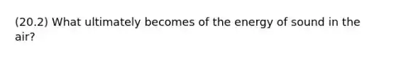 (20.2) What ultimately becomes of the energy of sound in the air?