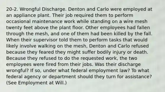 20-2. Wrongful Discharge. Denton and Carlo were employed at an appliance plant. Their job required them to perform occasional maintenance work while standing on a wire mesh twenty feet above the plant floor. Other employees had fallen through the mesh, and one of them had been killed by the fall. When their supervisor told them to perform tasks that would likely involve walking on the mesh, Denton and Carlo refused because they feared they might suffer bodily injury or death. Because they refused to do the requested work, the two employees were fired from their jobs. Was their discharge wrongful? If so, under what federal employment law? To what federal agency or department should they turn for assistance? (See Employment at Will.)