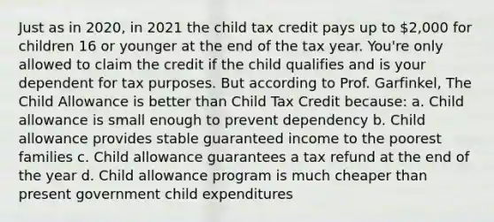 Just as in 2020, in 2021 the child tax credit pays up to 2,000 for children 16 or younger at the end of the tax year. You're only allowed to claim the credit if the child qualifies and is your dependent for tax purposes. But according to Prof. Garfinkel, The Child Allowance is better than Child Tax Credit because: a. Child allowance is small enough to prevent dependency b. Child allowance provides stable guaranteed income to the poorest families c. Child allowance guarantees a tax refund at the end of the year d. Child allowance program is much cheaper than present government child expenditures