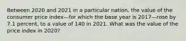 Between 2020 and 2021 in a particular​ nation, the value of the consumer price index—for which the base year is 2017—rose by 7.1 ​percent, to a value of 140 in 2021. What was the value of the price index in​ 2020?