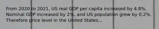 From 2020 to 2021, US real GDP per capita increased by 4.8%, Nominal GDP increased by 2%, and US population grew by 0.2%. Therefore price level in the United States...