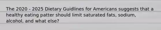 The 2020 - 2025 Dietary Guidlines for Americans suggests that a healthy eating patter should limit saturated fats, sodium, alcohol, and what else?