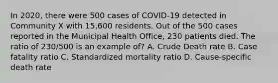 In 2020, there were 500 cases of COVID-19 detected in Community X with 15,600 residents. Out of the 500 cases reported in the Municipal Health Office, 230 patients died. The ratio of 230/500 is an example of? A. Crude Death rate B. Case fatality ratio C. Standardized mortality ratio D. Cause-specific death rate