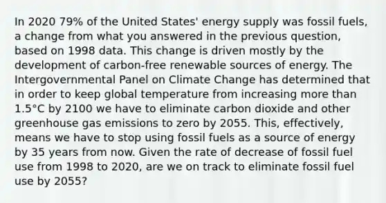 In 2020 79% of the United States' energy supply was fossil fuels, a change from what you answered in the previous question, based on 1998 data. This change is driven mostly by the development of carbon-free renewable sources of energy. The Intergovernmental Panel on Climate Change has determined that in order to keep global temperature from increasing more than 1.5°C by 2100 we have to eliminate carbon dioxide and other greenhouse gas emissions to zero by 2055. This, effectively, means we have to stop using fossil fuels as a source of energy by 35 years from now. Given the rate of decrease of fossil fuel use from 1998 to 2020, are we on track to eliminate fossil fuel use by 2055?