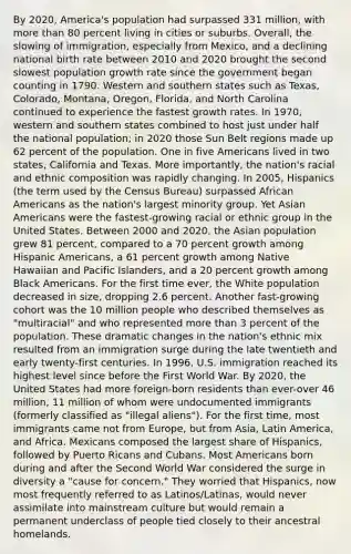 By 2020, America's population had surpassed 331 million, with more than 80 percent living in cities or suburbs. Overall, the slowing of immigration, especially from Mexico, and a declining national birth rate between 2010 and 2020 brought the second slowest population growth rate since the government began counting in 1790. Western and southern states such as Texas, Colorado, Montana, Oregon, Florida, and North Carolina continued to experience the fastest growth rates. In 1970, western and southern states combined to host just under half the national population; in 2020 those Sun Belt regions made up 62 percent of the population. One in five Americans lived in two states, California and Texas. More importantly, the nation's racial and ethnic composition was rapidly changing. In 2005, Hispanics (the term used by the Census Bureau) surpassed African Americans as the nation's largest minority group. Yet Asian Americans were the fastest-growing racial or ethnic group in the United States. Between 2000 and 2020, the Asian population grew 81 percent, compared to a 70 percent growth among Hispanic Americans, a 61 percent growth among Native Hawaiian and Pacific Islanders, and a 20 percent growth among Black Americans. For the first time ever, the White population decreased in size, dropping 2.6 percent. Another fast-growing cohort was the 10 million people who described themselves as "multiracial" and who represented more than 3 percent of the population. These dramatic changes in the nation's ethnic mix resulted from an immigration surge during the late twentieth and early twenty-first centuries. In 1996, U.S. immigration reached its highest level since before the First World War. By 2020, the United States had more foreign-born residents than ever-over 46 million, 11 million of whom were undocumented immigrants (formerly classified as "illegal aliens"). For the first time, most immigrants came not from Europe, but from Asia, Latin America, and Africa. Mexicans composed the largest share of Hispanics, followed by Puerto Ricans and Cubans. Most Americans born during and after the Second World War considered the surge in diversity a "cause for concern." They worried that Hispanics, now most frequently referred to as Latinos/Latinas, would never assimilate into mainstream culture but would remain a permanent underclass of people tied closely to their ancestral homelands.