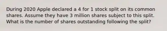 During 2020 Apple declared a 4 for 1 stock split on its common shares. Assume they have 3 million shares subject to this split. What is the number of shares outstanding following the split?