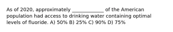 As of 2020, approximately _____________ of the American population had access to drinking water containing optimal levels of fluoride. A) 50% B) 25% C) 90% D) 75%