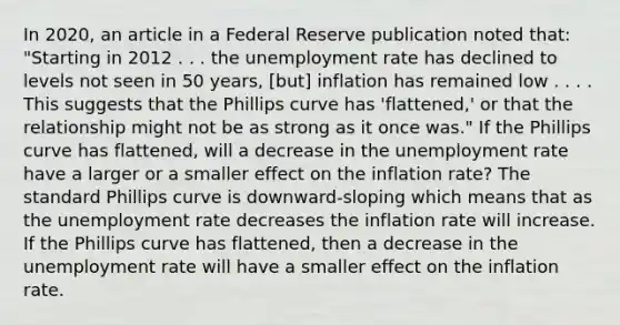 In​ 2020, an article in a Federal Reserve publication noted​ that: "Starting in 2012 . . . the <a href='https://www.questionai.com/knowledge/kh7PJ5HsOk-unemployment-rate' class='anchor-knowledge'>unemployment rate</a> has declined to levels not seen in 50​ years, [but] inflation has remained low . . . . This suggests that the Phillips curve has​ 'flattened,' or that the relationship might not be as strong as it once​ was." If the Phillips curve has​ flattened, will a decrease in the unemployment rate have a larger or a smaller effect on the inflation​ rate? The standard Phillips curve is downward-sloping which means that as the unemployment rate decreases the inflation rate will increase. If the Phillips curve has​ flattened, then a decrease in the unemployment rate will have a smaller effect on the inflation rate.