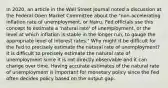 In​ 2020, an article in the Wall Street Journal noted a discussion at the Federal Open Market Committee about the​ "non-accelerating inflation rate of​ unemployment, or Nairu. Fed officials use this concept to estimate a​ 'natural rate' of​ unemployment, or the level at which inflation is stable in the longer​ run, to gauge the appropriate level of interest​ rates." Why might it be difficult for the Fed to precisely estimate the natural rate of​ unemployment? It is difficult to precisely estimate the natural rate of unemployment since it is not directly observable and it can change over time. Having accurate estimates of the natural rate of unemployment is important for monetary policy since the Fed often decides policy based on the output gap.