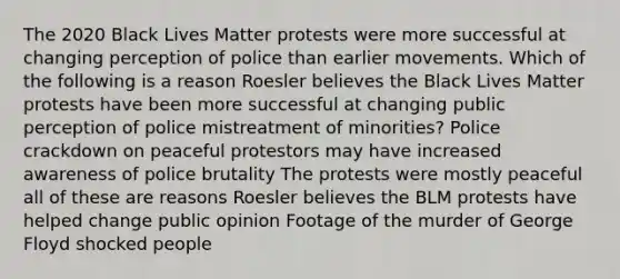 The 2020 Black Lives Matter protests were more successful at changing perception of police than earlier movements. Which of the following is a reason Roesler believes the Black Lives Matter protests have been more successful at changing public perception of police mistreatment of minorities? Police crackdown on peaceful protestors may have increased awareness of police brutality The protests were mostly peaceful all of these are reasons Roesler believes the BLM protests have helped change public opinion Footage of the murder of George Floyd shocked people