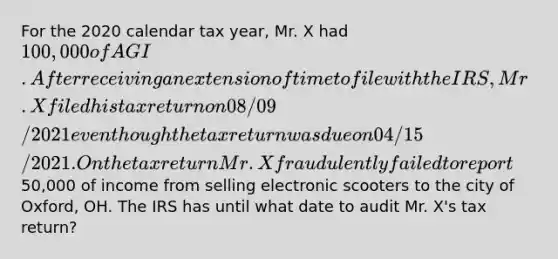 For the 2020 calendar tax year, Mr. X had 100,000 of AGI. After receiving an extension of time to file with the IRS, Mr. X filed his tax return on 08/09/2021 even though the tax return was due on 04/15/2021. On the tax return Mr. X fraudulently failed to report50,000 of income from selling electronic scooters to the city of Oxford, OH. The IRS has until what date to audit Mr. X's tax return?