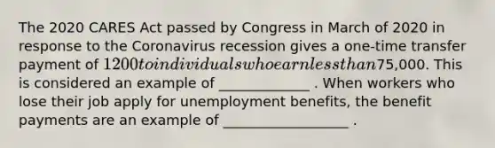 The 2020 CARES Act passed by Congress in March of 2020 in response to the Coronavirus recession gives a one-time transfer payment of 1200 to individuals who earn less than75,000. This is considered an example of _____________ . When workers who lose their job apply for unemployment benefits, the benefit payments are an example of __________________ .