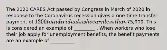 The 2020 CARES Act passed by Congress in March of 2020 in response to the Coronavirus recession gives a one-time transfer payment of 1200 to individuals who earn less than75,000. This is considered an example of _________ . When workers who lose their job apply for unemployment benefits, the benefit payments are an example of __________ .