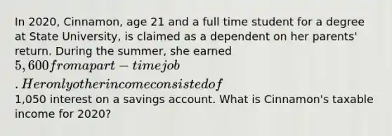 In 2020, Cinnamon, age 21 and a full time student for a degree at State University, is claimed as a dependent on her parents' return. During the summer, she earned 5,600 from a part-time job. Her only other income consisted of1,050 interest on a savings account. What is Cinnamon's taxable income for 2020?