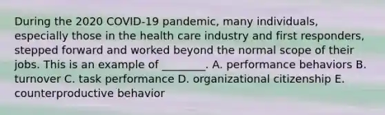 During the 2020 COVID-19 pandemic, many individuals, especially those in the health care industry and first responders, stepped forward and worked beyond the normal scope of their jobs. This is an example of ________. A. performance behaviors B. turnover C. task performance D. organizational citizenship E. counterproductive behavior