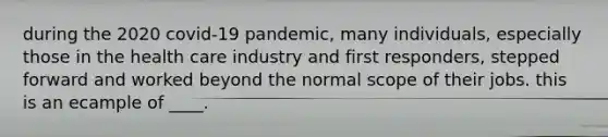 during the 2020 covid-19 pandemic, many individuals, especially those in the health care industry and first responders, stepped forward and worked beyond the normal scope of their jobs. this is an ecample of ____.