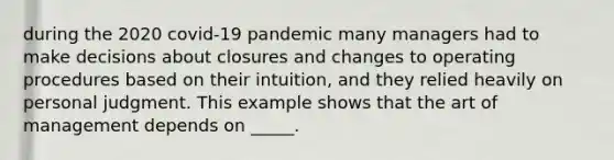 during the 2020 covid-19 pandemic many managers had to make decisions about closures and changes to operating procedures based on their intuition, and they relied heavily on personal judgment. This example shows that the art of management depends on _____.