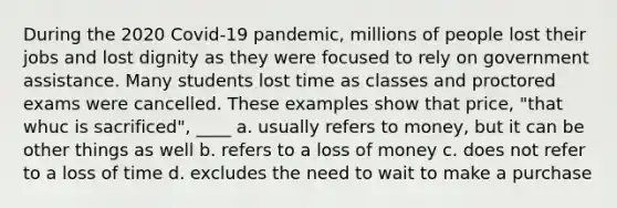 During the 2020 Covid-19 pandemic, millions of people lost their jobs and lost dignity as they were focused to rely on government assistance. Many students lost time as classes and proctored exams were cancelled. These examples show that price, "that whuc is sacrificed", ____ a. usually refers to money, but it can be other things as well b. refers to a loss of money c. does not refer to a loss of time d. excludes the need to wait to make a purchase