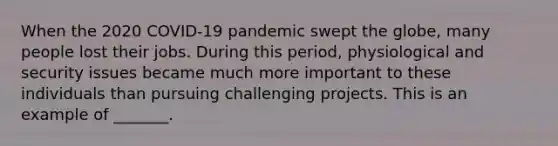 When the 2020​ COVID-19 pandemic swept the​ globe, many people lost their jobs. During this​ period, physiological and security issues became much more important to these individuals than pursuing challenging projects. This is an example of​ _______.