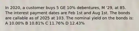 In 2020, a customer buys 5 GE 10% debentures, M '29, at 85. The interest payment dates are Feb 1st and Aug 1st. The bonds are callable as of 2025 at 103. The nominal yield on the bonds is: A 10.00% B 10.81% C 11.76% D 12.43%