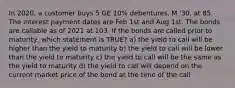 In 2020, a customer buys 5 GE 10% debentures, M '30, at 85. The interest payment dates are Feb 1st and Aug 1st. The bonds are callable as of 2021 at 103. If the bonds are called prior to maturity, which statement is TRUE? a) the yield to call will be higher than the yield to maturity b) the yield to call will be lower than the yield to maturity c) the yield to call will be the same as the yield to maturity d) the yield to call will depend on the current market price of the bond at the time of the call