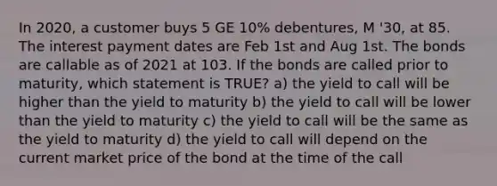 In 2020, a customer buys 5 GE 10% debentures, M '30, at 85. The interest payment dates are Feb 1st and Aug 1st. The bonds are callable as of 2021 at 103. If the bonds are called prior to maturity, which statement is TRUE? a) the yield to call will be higher than the yield to maturity b) the yield to call will be lower than the yield to maturity c) the yield to call will be the same as the yield to maturity d) the yield to call will depend on the current market price of the bond at the time of the call