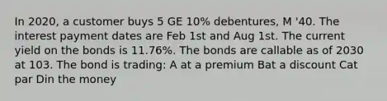 In 2020, a customer buys 5 GE 10% debentures, M '40. The interest payment dates are Feb 1st and Aug 1st. The current yield on the bonds is 11.76%. The bonds are callable as of 2030 at 103. The bond is trading: A at a premium Bat a discount Cat par Din the money