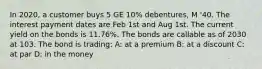 In 2020, a customer buys 5 GE 10% debentures, M '40. The interest payment dates are Feb 1st and Aug 1st. The current yield on the bonds is 11.76%. The bonds are callable as of 2030 at 103. The bond is trading: A: at a premium B: at a discount C: at par D: in the money